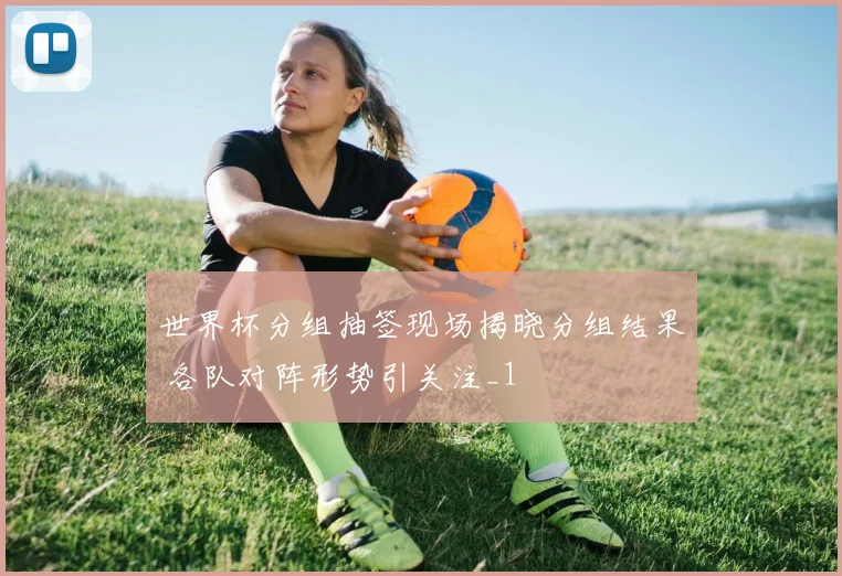 世界杯分组抽签现场揭晓分组结果 各队对阵形势引关注_1