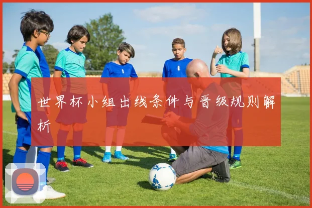 世界杯小组出线条件与晋级规则解析