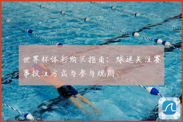 世界杯体彩购买指南：球迷关注赛事投注方式与参与规则