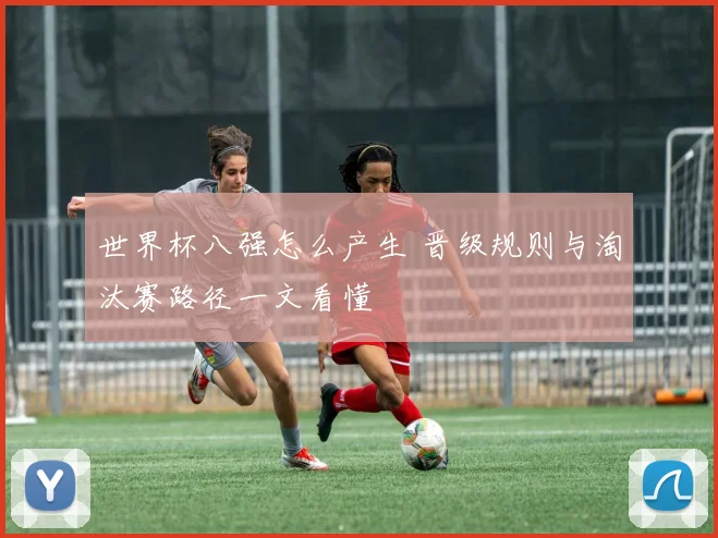 世界杯八强怎么产生 晋级规则与淘汰赛路径一文看懂