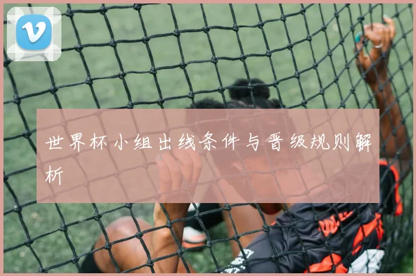 世界杯小组出线条件与晋级规则解析