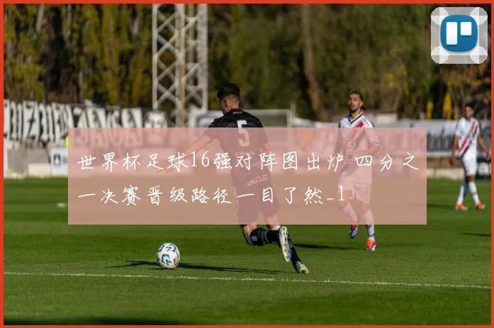 世界杯足球16强对阵图出炉 四分之一决赛晋级路径一目了然_1