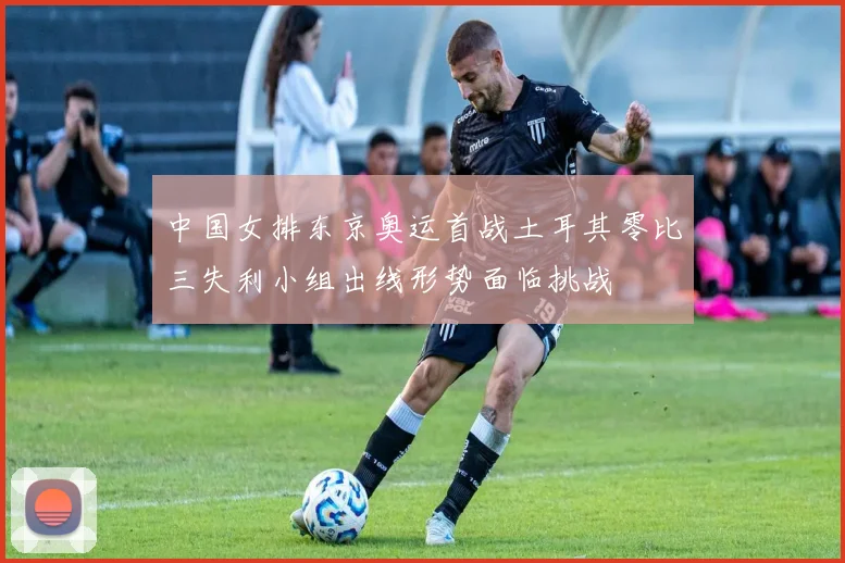 中国女排东京奥运首战土耳其零比三失利小组出线形势面临挑战
