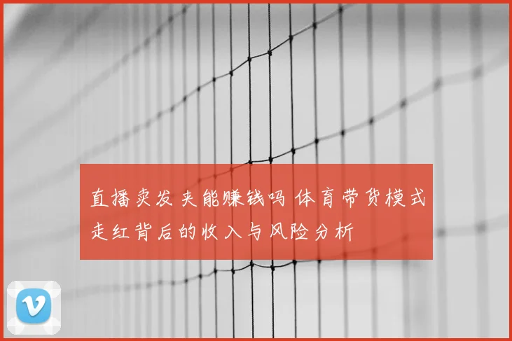 直播卖发夹能赚钱吗 体育带货模式走红背后的收入与风险分析