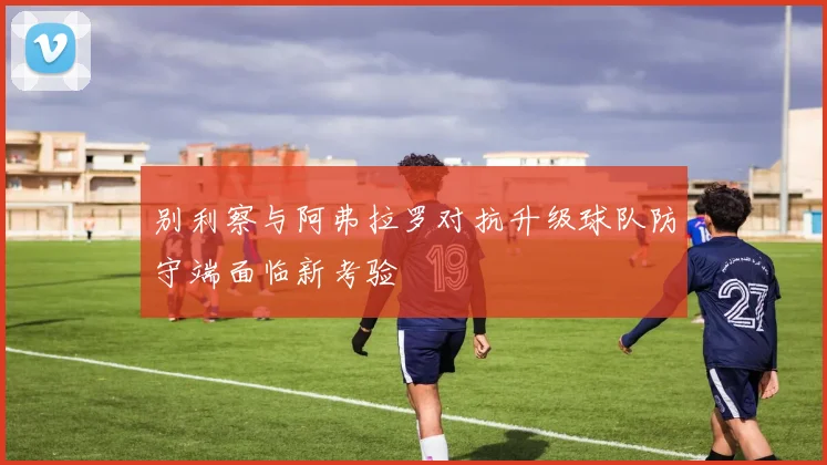 别利察与阿弗拉罗对抗升级球队防守端面临新考验