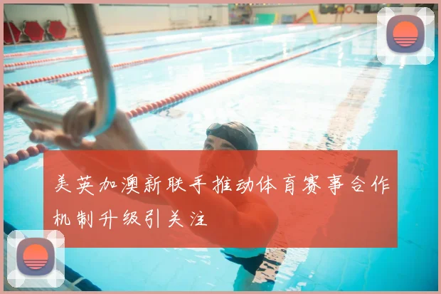 美英加澳新联手推动体育赛事合作机制升级引关注